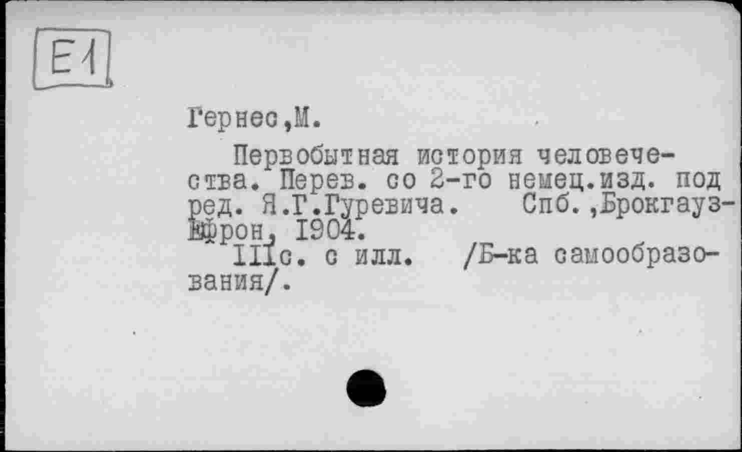 ﻿Ei
Гернес,М.
Первобытная история человечества. Перев. со 2-го немец.изд. под ред. Я.Г.Гуревича. Спб.,Брокгауз-Врон, 1904.
ІІІС. с илл. /Б-ка самообразования/.